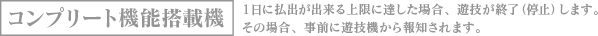 コンプリート機能搭載機 1日に払出が出来る上限に達した場合、遊技を終了（停止）します。その場合、事前に遊技機から報知されます。